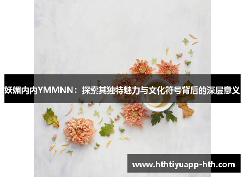 妖媚内内YMMNN：探索其独特魅力与文化符号背后的深层意义