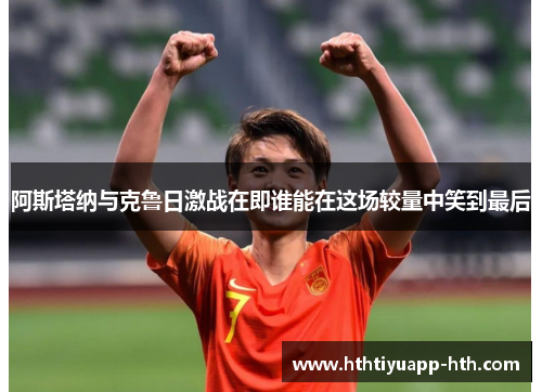 阿斯塔纳与克鲁日激战在即谁能在这场较量中笑到最后