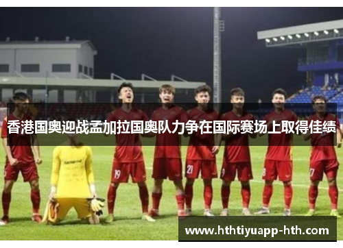 香港国奥迎战孟加拉国奥队力争在国际赛场上取得佳绩